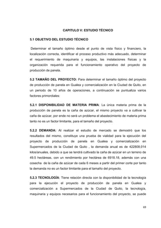   69
CAPITULO V: ESTUDIO TÉCNICO
5.1 OBJETIVO DEL ESTUDIO TÉCNICO
Determinar el tamaño óptimo desde el punto de vista físico y financiero, la
localización correcta, identificar el proceso productivo más adecuado, determinar
el requerimiento de maquinaria y equipos, las instalaciones físicas y la
organización requerida para el funcionamiento operativo del proyecto de
producción de panela.
5.2 TAMAÑO DEL PROYECTO: Para determinar el tamaño óptimo del proyecto
de producción de panela en Gualea y comercialización en la Ciudad de Quito, en
un periodo de 10 años de operaciones, a continuación se puntualiza varios
factores primordiales:
5.2.1 DISPONIBILIDAD DE MATERIA PRIMA: La única materia prima de la
producción de panela es la caña de azúcar, el mismo proyecto va a cultivar la
caña de azúcar, por ende no será un problema el abastecimiento de materia prima
tanto no es un factor limitante, para el tamaño del proyecto.
5.2.2 DEMANDA: Al realizar el estudio de mercado se demostró que los
resultados del mismo, constituye una prueba de vialidad para la ejecución del
proyecto de producción de panela en Gualea y comercialización en
Supermercados de la Ciudad de Quito , la demanda anual es de 422808,014
kilos/anuales, debido a que se tendrá cultivado la caña de azúcar en un terreno de
49.5 hectáreas, con un rendimiento por hectárea de 6918.18, además con una
cosecha de la caña de azúcar de cada 6 meses a partir del primer corte por tanto
la demanda no es un factor limitante para el tamaño del proyecto.
5.2.3 TECNOLOGÍA: Tiene relación directa con la disponibilidad de la tecnología
para la ejecución el proyecto de producción de panela en Gualea y
comercialización a Supermercados de la Ciudad de Quito, la tecnología,
maquinaria y equipos necesarios para el funcionamiento del proyecto, se puede
 
