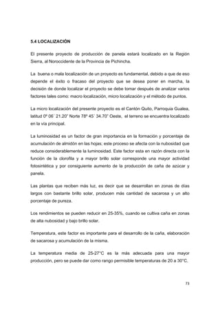  73
5.4 LOCALIZACIÓN
El presente proyecto de producción de panela estará localizado en la Región
Sierra, al Noroccidente de la Provincia de Pichincha.
La buena o mala localización de un proyecto es fundamental, debido a que de eso
depende el éxito o fracaso del proyecto que se desea poner en marcha, la
decisión de donde localizar el proyecto se debe tomar después de analizar varios
factores tales como: macro localización, micro localización y el método de puntos.
La micro localización del presente proyecto es el Cantón Quito, Parroquia Gualea,
latitud 0º 06´ 21.20” Norte 78º 45´ 34.70” Oeste, el terreno se encuentra localizado
en la vía principal.
La luminosidad es un factor de gran importancia en la formación y porcentaje de
acumulación de almidón en las hojas; este proceso se afecta con la nubosidad que
reduce considerablemente la luminosidad. Este factor esta en razón directa con la
función de la clorofila y a mayor brillo solar corresponde una mayor actividad
fotosintética y por consiguiente aumento de la producción de caña de azúcar y
panela.
Las plantas que reciben más luz, es decir que se desarrollan en zonas de días
largos con bastante brillo solar, producen más cantidad de sacarosa y un alto
porcentaje de pureza.
Los rendimientos se pueden reducir en 25-35%, cuando se cultiva caña en zonas
de alta nubosidad y bajo brillo solar.
Temperatura, este factor es importante para el desarrollo de la caña, elaboración
de sacarosa y acumulación de la misma.
La temperatura media de 25-27°C es la más adecuada para una mayor
producción, pero se puede dar como rango permisible temperaturas de 20 a 30°C.
 