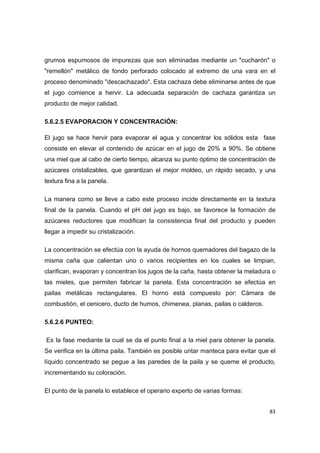   83
grumos espumosos de impurezas que son eliminadas mediante un "cucharón" o
"remellón" metálico de fondo perforado colocado al extremo de una vara en el
proceso denominado "descachazado". Esta cachaza debe eliminarse antes de que
el jugo comience a hervir. La adecuada separación de cachaza garantiza un
producto de mejor calidad.
5.6.2.5 EVAPORACION Y CONCENTRACIÓN:
El jugo se hace hervir para evaporar el agua y concentrar los sólidos esta fase
consiste en elevar el contenido de azúcar en el jugo de 20% a 90%. Se obtiene
una miel que al cabo de cierto tiempo, alcanza su punto óptimo de concentración de
azúcares cristalizables, que garantizan el mejor moldeo, un rápido secado, y una
textura fina a la panela.
La manera como se lleve a cabo este proceso incide directamente en la textura
final de la panela. Cuando el pH del jugo es bajo, se favorece la formación de
azúcares reductores que modifican la consistencia final del producto y pueden
llegar a impedir su cristalización.
La concentración se efectúa con la ayuda de hornos quemadores del bagazo de la
misma caña que calientan uno o varios recipientes en los cuales se limpian,
clarifican, evaporan y concentran los jugos de la caña, hasta obtener la meladura o
las mieles, que permiten fabricar la panela. Esta concentración se efectúa en
pailas metálicas rectangulares. El horno está compuesto por: Cámara de
combustión, el cenicero, ducto de humos, chimenea, planas, pailas o calderos.
5.6.2.6 PUNTEO:
Es la fase mediante la cual se da el punto final a la miel para obtener la panela.
Se verifica en la última paila. También es posible untar manteca para evitar que el
líquido concentrado se pegue a las paredes de la paila y se queme el producto,
incrementando su coloración.
El punto de la panela lo establece el operario experto de varias formas:
 