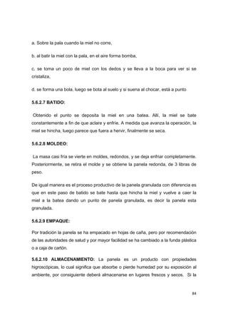   84
a. Sobre la pala cuando la miel no corre,
b. al batir la miel con la pala, en el aire forma bomba,
c. se toma un poco de miel con los dedos y se lleva a la boca para ver si se
cristaliza,
d. se forma una bola, luego se bota al suelo y si suena al chocar, está a punto
5.6.2.7 BATIDO:
Obtenido el punto se deposita la miel en una batea. Allí, la miel se bate
constantemente a fin de que aclare y enfríe. A medida que avanza la operación, la
miel se hincha, luego parece que fuera a hervir, finalmente se seca.
5.6.2.8 MOLDEO:
La masa casi fría se vierte en moldes, redondos, y se deja enfriar completamente.
Posteriormente, se retira el molde y se obtiene la panela redonda, de 3 libras de
peso.
De igual manera es el proceso productivo de la panela granulada con diferencia es
que en este paso de batido se bate hasta que hincha la miel y vuelve a caer la
miel a la batea dando un punto de panela granulada, es decir la panela esta
granulada.
5.6.2.9 EMPAQUE:
Por tradición la panela se ha empacado en hojas de caña, pero por recomendación
de las autoridades de salud y por mayor facilidad se ha cambiado a la funda plástica
o a caja de cartón.
5.6.2.10 ALMACENAMIENTO: La panela es un producto con propiedades
higroscópicas, lo cual significa que absorbe o pierde humedad por su exposición al
ambiente, por consiguiente deberá almacenarse en lugares frescos y secos. Si la
 