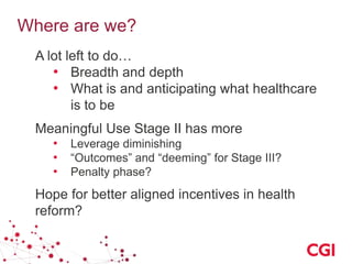 Where are we?
A lot left to do…
• Breadth and depth
• What is and anticipating what healthcare
is to be
Meaningful Use Stage II has more
• Leverage diminishing
• “Outcomes” and “deeming” for Stage III?
• Penalty phase?
Hope for better aligned incentives in health
reform?
 