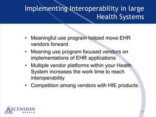 17
Implementing Interoperability in large
Health Systems
• Meaningful use program helped move EHR
vendors forward
• Meaning use program focused vendors on
implementations of EHR applications
• Multiple vendor platforms within your Health
System increases the work time to reach
interoperability
• Competition among vendors with HIE products
 