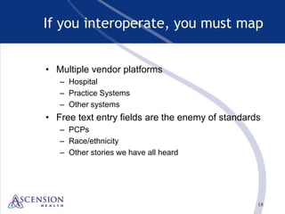 18
If you interoperate, you must map
• Multiple vendor platforms
– Hospital
– Practice Systems
– Other systems
• Free text entry fields are the enemy of standards
– PCPs
– Race/ethnicity
– Other stories we have all heard
 