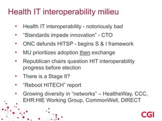 Health IT interoperability milieu
• Health IT interoperability - notoriously bad
• “Standards impede innovation” - CTO
• ONC defunds HITSP - begins S & I framework
• MU prioritizes adoption then exchange
• Republican chairs question HIT interoperability
progress before election
• There is a Stage II?
• “Reboot HITECH” report
• Growing diversity in “networks” – HealtheWay, CCC,
EHR:HIE Working Group, CommonWell, DIRECT
 