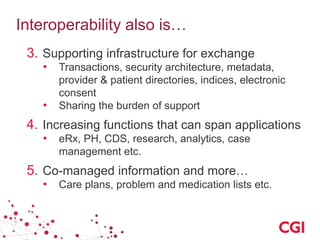 Interoperability also is…
3. Supporting infrastructure for exchange
• Transactions, security architecture, metadata,
provider & patient directories, indices, electronic
consent
• Sharing the burden of support
4. Increasing functions that can span applications
• eRx, PH, CDS, research, analytics, case
management etc.
5. Co-managed information and more…
• Care plans, problem and medication lists etc.
 