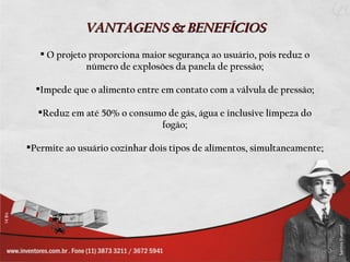 VANTAGENS & BENEFÍCIOS
    O projeto proporciona maior segurança ao usuário, pois reduz o
              número de explosões da panela de pressão;

  Impede que o alimento entre em contato com a válvula de pressão;

  Reduz em até 50% o consumo de gás, água e inclusive limpeza do
                            fogão;

Permite ao usuário cozinhar dois tipos de alimentos, simultaneamente;
 