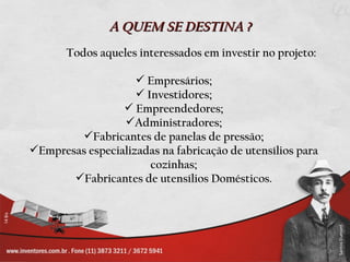 A QUEM SE DESTINA ?
       Todos aqueles interessados em investir no projeto:

                     Empresários;
                     Investidores;
                  Empreendedores;
                 Administradores;
        Fabricantes de panelas de pressão;
Empresas especializadas na fabricação de utensílios para
                       cozinhas;
       Fabricantes de utensílios Domésticos.
 