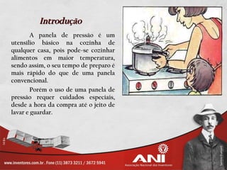Introdução
        A panela de pressão é um
utensílio básico na cozinha de
qualquer casa, pois pode-se cozinhar
alimentos em maior temperatura,
sendo assim, o seu tempo de preparo é
mais rápido do que de uma panela
convencional.
        Porém o uso de uma panela de
pressão requer cuidados especiais,
desde a hora da compra até o jeito de
lavar e guardar.
 