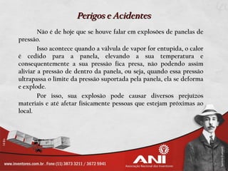 Perigos e Acidentes
        Não é de hoje que se houve falar em explosões de panelas de
pressão.
        Isso acontece quando a válvula de vapor for entupida, o calor
é cedido para a panela, elevando a sua temperatura e
consequentemente a sua pressão fica presa, não podendo assim
aliviar a pressão de dentro da panela, ou seja, quando essa pressão
ultrapassa o limite da pressão suportada pela panela, ela se deforma
e explode.
        Por isso, sua explosão pode causar diversos prejuízos
materiais e até afetar fisicamente pessoas que estejam próximas ao
local.
 
