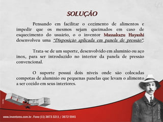 SOLUÇÃO
        Pensando em facilitar o cozimento de alimentos e
impedir que os mesmos sejam queimados em caso de
esquecimento do usuário, o o inventor Massakazu Hayashi
desenvolveu uma “Disposição aplicada em panela de pressão”.

        Trata-se de um suporte, desenvolvido em alumínio ou aço
inox, para ser introduzido no interior da panela de pressão
convencional.

         O suporte possui dois níveis onde são colocadas
compotas de alumínio ou pequenas panelas que levam o alimento
a ser cozido em seus interiores.
 