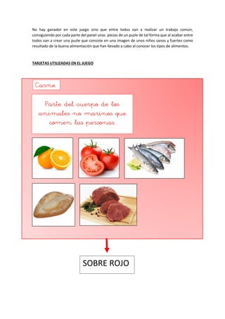 No hay ganador en este juego sino que entre todos van a realizar un trabajo común,
consiguiendo por cada parte del panel unas piezas de un puzle de tal forma que al acabar entre
todos van a crear una puzle que consiste en una imagen de unos niños sanos y fuertes como
resultado de la buena alimentación que han llevado a cabo al conocer los tipos de alimentos.
TARJETAS UTILIZADAS EN EL JUEGO
Carne
Parte del cuerpo de los
animales no marinos que
comen las personas.
SOBRE ROJO
 