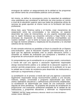 encarguen de realizar un aseguramiento de la calidad en los programas
que ofertan tanto las universidades públicas como privadas.


Así mismo, se define la convergencia como la capacidad de establecer
unos estándares que consideren la definición de unos puntos en común
a nivel de la educación superior para que todos los programas afines de
carreras de grado apunten al mismo norte en la formación del futuro
profesional.

Ahora bien, para “América Latina y el Caribe, crear mecanismos de
cooperación entre las universidades y los sistemas, en especial
desarrollar las redes de intercambios, es una urgente necesidad para
que la región fortalezca sus proyectos comunes y haga frente a las
amenazas de imposición de modelos y prácticas incompatibles con
nuestra realidad” 3, por lo tanto se busca que esta internacionalización
se haga de manera solidaria y respetuosa de los proyectos y la voluntad
colectiva de las naciones.


El reto consiste entonces en posibilitar a futuro la creación de un Espacio
auto-evaluativo para la Educación Superior Latinoamericana, que al
igual que las agencias europeas cree su propia estructura común y
consolide un modelo de evaluación que enriquezca y beneficie a los
programas de comunicación social de la región.

Si comprendemos que la acreditación es un proceso social y comunitario
a través del cual una agencia o asociación legalmente responsable
otorga reconocimiento público a la calidad de la educación superior; lo
anterior permite proporcionar, una evaluación de la profesión en la que
la calidad sea el motor de excelencia para desarrollar las instituciones y
estimular su mejoramiento a futuro.

La acreditación es el proceso a través del cual una agencia o asociación
legalmente responsable otorga reconocimiento público a una escuela,
instituto, colegio, universidad o programa especializado que reúne
ciertos estándares educativos y calificaciones previamente establecidas.
La acreditación es determinada por medio de una evaluación inicial
seguida de otras periódicas. “El propósito del proceso de acreditación es
proporcionar una evaluación profesional aceptable de la calidad de las
instituciones y programas educativos y estimular su mejoramiento
3
 SOBRINHO, José Díaz. Calidad, pertinencia y relevancia: relación con el resto del sistema y
sociedad. Caracas. 2008 pág 33
 