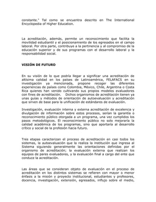 constante." Tal como se encuentra descrito en The International
Encyclopedia of Higher Education.



La acreditación, además, permite un reconocimiento que facilita la
movilidad estudiantil y el posicionamiento de los egresados en el campo
laboral. Por otra parte, contribuye a la pertinencia y al compromiso de la
educación superior y de sus programas con el desarrollo laboral y la
responsabilidad social.


VISIÓN DE FUTURO


En su visión de lo que podría llegar a significar una acreditación de
altísima calidad en los países de Latinoamérica, FELAFACS en su
investigación ya mencionada, propone recoger las diferentes
experiencias de países como Colombia, México, Chile, Argentina o Costa
Rica quienes han venido cultivando sus propios modelos evaluadores
con fines de acreditación. Dichos organismos de acreditación tienen ya
unas guías y métodos de orientación de autoevaluación y acreditación
que sirven de base para la unificación de estándares de evaluación.

Investigación, evaluación interna y externa acreditación de excelencia y
divulgación de información sobre estos procesos, serían la garantía o
reconocimiento público otorgada a un programa, una vez cumplidos los
pasos metodológicos. El reconocimiento público no solo mejoraría la
calidad académica de los programas, sino que aportaría al desarrollo
crítico y social de la profesión hacia futuro.


Tres etapas caracterizan el proceso de acreditación en casi todos los
sistemas, la autoevaluación que la realiza la institución que ingresa al
Sistema siguiendo generalmente las orientaciones definidas por el
organismo de acreditación; la evaluación externa que realizan los
equipos de pares evaluadores, y la evaluación final a cargo del ente que
conduce la acreditación.


Las áreas que se consideran objeto de evaluación en el proceso de
acreditación en los distintos sistemas se refieren con mayor o menor
énfasis a la misión y proyecto institucional, estudiantes y profesores,
docencia, investigación, extensión, egresados, influjo sobre el medio,
 