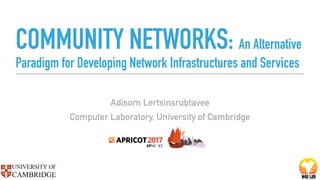 COMMUNITY NETWORKS: An Alternative
Paradigm for Developing Network Infrastructures and Services
Adisorn Lertsinsrubtavee
Computer Laboratory, University of Cambridge
 