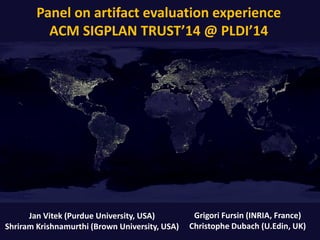 Panel on artifact evaluation experience
ACM SIGPLAN TRUST’14 @ PLDI’14
Grigori Fursin (INRIA, France)
Christophe Dubach (U.Edin, UK)
Jan Vitek (Purdue University, USA)
Shriram Krishnamurthi (Brown University, USA)
 