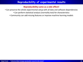 Grigori Fursin “Collective Mind: bringing reproducible research to the masses” 15
Reproducibility of experimental results
Reproducibility came as a side effect!
• Can preserve the whole experimental setup with all data and software dependencies
• Can perform statistical analysis (normality test) for characteristics
• Community can add missing features or improve machine learning models
 