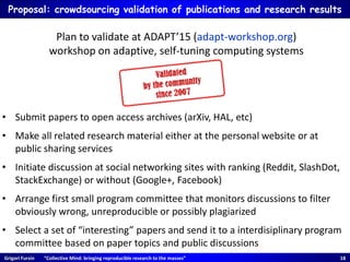 Grigori Fursin “Collective Mind: bringing reproducible research to the masses” 18
Proposal: crowdsourcing validation of publications and research results
• Submit papers to open access archives (arXiv, HAL, etc)
• Make all related research material either at the personal website or at
public sharing services
• Initiate discussion at social networking sites with ranking (Reddit, SlashDot,
StackExchange) or without (Google+, Facebook)
• Arrange first small program committee that monitors discussions to filter
obviously wrong, unreproducible or possibly plagiarized
• Select a set of “interesting” papers and send it to a interdisiplinary program
committee based on paper topics and public discussions
Plan to validate at ADAPT’15 (adapt-workshop.org)
workshop on adaptive, self-tuning computing systems
 