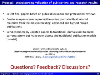 Grigori Fursin “Collective Mind: bringing reproducible research to the masses” 19
Proposal: crowdsourcing validation of publications and research results
Questions? Feedback? Discussions?
• Select final papers based on public discussions and professional reviews
• Create an open access reproducible online journal with all related
materials from the most interesting, advanced and highest ranked
publications
• Send considerably updated papers to traditional journals (not to break
current system but make open access and traditional publication models
co-exist)
Grigori Fursin and Christophe Dubach.
Experience report: community-driven reviewing and validation of publications.
April 2014
ACM Ditial Library - dl.acm.org/citation.cfm?id=2618142
 