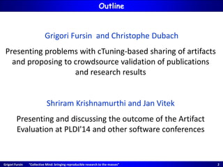 Grigori Fursin “Collective Mind: bringing reproducible research to the masses” 2
Grigori Fursin and Christophe Dubach
Presenting problems with cTuning-based sharing of artifacts
and proposing to crowdsource validation of publications
and research results
Shriram Krishnamurthi and Jan Vitek
Presenting and discussing the outcome of the Artifact
Evaluation at PLDI'14 and other software conferences
Outline
 