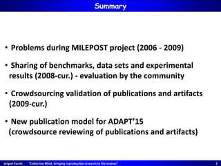 Grigori Fursin “Collective Mind: bringing reproducible research to the masses” 3
Summary
• Problems during MILEPOST project (2006 - 2009)
• Sharing of benchmarks, data sets and experimental
results (2008-cur.) - evaluation by the community
• Crowdsourcing validation of publications and artifacts
(2009-cur.)
• New publication model for ADAPT’15
(crowdsource reviewing of publications and artifacts)
 