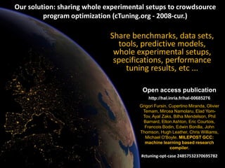 Grigori Fursin “Collective Mind: bringing reproducible research to the masses” 5
5
Share benchmarks, data sets,
tools, predictive models,
whole experimental setups,
specifications, performance
tuning results, etc ...
Open access publication
http://hal.inria.fr/hal-00685276
Grigori Fursin, Cupertino Miranda, Olivier
Temam, Mircea Namolaru, Elad Yom-
Tov, Ayal Zaks, Bilha Mendelson, Phil
Barnard, Elton Ashton, Eric Courtois,
Francois Bodin, Edwin Bonilla, John
Thomson, Hugh Leather, Chris Williams,
Michael O'Boyle. MILEPOST GCC:
machine learning based research
compiler.
#ctuning-opt-case 24857532370695782
Our solution: sharing whole experimental setups to crowdsource
program optimization (cTuning.org - 2008-cur.)
 