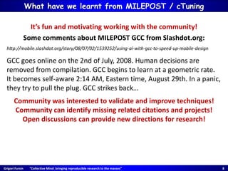 Grigori Fursin “Collective Mind: bringing reproducible research to the masses” 8
What have we learnt from MILEPOST / cTuning
It’s fun and motivating working with the community!
Some comments about MILEPOST GCC from Slashdot.org:
http://mobile.slashdot.org/story/08/07/02/1539252/using-ai-with-gcc-to-speed-up-mobile-design
GCC goes online on the 2nd of July, 2008. Human decisions are
removed from compilation. GCC begins to learn at a geometric rate.
It becomes self-aware 2:14 AM, Eastern time, August 29th. In a panic,
they try to pull the plug. GCC strikes back…
Community was interested to validate and improve techniques!
Community can identify missing related citations and projects!
Open discussions can provide new directions for research!
 