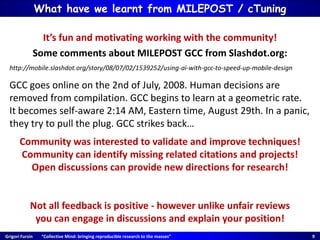 Grigori Fursin “Collective Mind: bringing reproducible research to the masses” 9
It’s fun and motivating working with the community!
Some comments about MILEPOST GCC from Slashdot.org:
http://mobile.slashdot.org/story/08/07/02/1539252/using-ai-with-gcc-to-speed-up-mobile-design
GCC goes online on the 2nd of July, 2008. Human decisions are
removed from compilation. GCC begins to learn at a geometric rate.
It becomes self-aware 2:14 AM, Eastern time, August 29th. In a panic,
they try to pull the plug. GCC strikes back…
Community was interested to validate and improve techniques!
Community can identify missing related citations and projects!
Open discussions can provide new directions for research!
Not all feedback is positive - however unlike unfair reviews
you can engage in discussions and explain your position!
What have we learnt from MILEPOST / cTuning
 