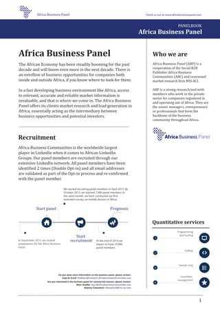 Who we are
Africa Business Panel (ABP) is a
cooperation of the Social B2B
Publisher Africa Business
Communities (ABC) and renowned
market research �irm MSI-ACI.
ABP is a strong research tool with
members who work in the private
sector for companies registered in
and operating out of Africa. They are
the senior managers, entrepreneurs
or professionals that form the
backbone of the business
community throughout Africa.
1
Programming
and hosting
Coding
Sample only
Incentives
management
Quantitative services
Do you want more information on the business panel, please contact:
Jaap de Graaf: feedback@research.africabusinesscommunities.com
Are you interested in the business panel for commercial reasons, please contact:
Marc Stubbé: marc@africabusinesscommunities.com
Rodney Tiesselinck: rtiesselinck@msi-aci.com
Recruitment
Africa Business Communities is the worldwide largest
player in LinkedIn when it comes to African LinkedIn
Groups. Our panel members are recruited through our
extensive LinkedIn network. All panel members have been
identi�ied 2 times (Double Opt-in) and all email addresses
are validated as part of the Opt-in process and re-con�irmed
with the panel member.
Africa Business Panel
The African Economy has been steadily booming for the past
decade and will boom even more in the next decade. There is
an over�low of business opportunities for companies both
inside and outside Africa, if you know where to look for them.
In a fast developing business environment like Africa, access
to relevant, accurate and reliable market information is
invaluable, and that is where we come in. The Africa Business
Panel offers its clients market research and lead generation in
Africa, essentially acting as the intermediary between
business opportunities and potential investors.
We started recruiting panel members in April 2013. By
October 2013, we reached 7,000 panel members. In
the same month, we have conducted our first
extended survey, on mobile devices in Africa.
In September 2012, we started
preparations for the Africa Business
Panel.
At the end of 2014 we
expect to have 14,000
panel members.
Start panel
Start
recruitment
Prognosis
PANELBOOK
Africa Business Panel
Africa Business Panel Check us out at:www.africabusinesspanel.com
 