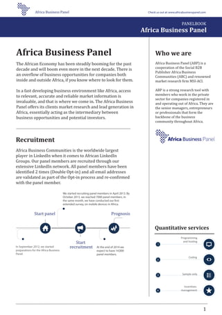 Who we are
Africa Business Panel (ABP) is a
cooperation of the Social B2B
Publisher Africa Business
Communities (ABC) and renowned
market research �irm MSI-ACI.
ABP is a strong research tool with
members who work in the private
sector for companies registered in
and operating out of Africa. They are
the senior managers, entrepreneurs
or professionals that form the
backbone of the business
community throughout Africa.
1
Programming
and hosting
Coding
Sample only
Incentives
management
Quantitative services
Recruitment
Africa Business Communities is the worldwide largest
player in LinkedIn when it comes to African LinkedIn
Groups. Our panel members are recruited through our
extensive LinkedIn network. All panel members have been
identi�ied 2 times (Double Opt-in) and all email addresses
are validated as part of the Opt-in process and re-con�irmed
with the panel member.
Africa Business Panel
The African Economy has been steadily booming for the past
decade and will boom even more in the next decade. There is
an over�low of business opportunities for companies both
inside and outside Africa, if you know where to look for them.
In a fast developing business environment like Africa, access
to relevant, accurate and reliable market information is
invaluable, and that is where we come in. The Africa Business
Panel offers its clients market research and lead generation in
Africa, essentially acting as the intermediary between
business opportunities and potential investors.
We started recruiting panel members in April 2013. By
October 2013, we reached 7000 panel members. In
the same month, we have conducted our first
extended survey, on mobile devices in Africa.
In September 2012, we started
preparations for the Africa Business
Panel.
At the end of 2014 we
expect to have 14,000
panel members.
Start panel
Start
recruitment
Prognosis
PANELBOOK
Africa Business Panel
Africa Business Panel Check us out at:www.africabusinesspanel.com
 