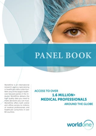 Panel book


WorldOne is an international
research agency specializing
in healthcare data collection.
With one of the largest health-   Access to over
care focused panels in the in-
dustry, WorldOne delivers the             1.6 million+
high quality data you need to
make decisions you can trust.        medical professionals
WorldOne offers both online
and offline access to millions                     around the Globe
of medical professionals and
healthcare consumers in over
80 countries.
 