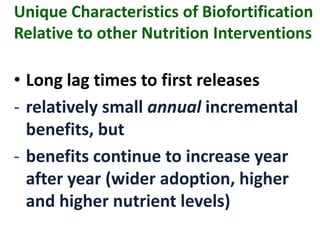 Unique Characteristics of Biofortification
Relative to other Nutrition Interventions
• Long lag times to first releases
- relatively small annual incremental
benefits, but
- benefits continue to increase year
after year (wider adoption, higher
and higher nutrient levels)
 