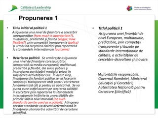 Titlul initial al politicii 1 Asigurarea unui nivel de finanţare a cercetării corespunzător   (how much is appropriate?) , multianual, predictibil şi flexibil   (vague; how flexible?) , prin competiţii transparente  (policy)   şi urmărind creşterea calităţii prin raportarea la standardele internaţionale   (outcome) Descrierea politicii   Se urmăreşte asigurarea unui nivel de finanţare corespunzător, comparabil cu media europeană, multianual, predictibil şi flexibil, din surse publice şi încurajarea participării mediului privat în susţinerea activităţilor CDI.  În acest scop, finanţarea din fonduri publice se va face prin competiţii transparente atât pentru cercetarea fundamentală cât şi pentru ce aplicativă.  Se va putea pune astfel accent pe creşterea calităţii în cercetare prin raportarea la standardele internaţionale întâlnite la universităţile din primele 500 la nivel mondial   (no such standards can be used as a policy!) .  Atingerea acestor standarde va deveni determinantă în finanţarea ulterioară a activităţii de cercetare ştiinţifică.   Titlul politicii 1 Asigurarea unei finanţări de nivel European, multianuale, predictibile, prin competiţii transparente şi bazate pe standarde internaţionale de calitate, a activităţilor de cercetăre-dezvoltare şi inovare.  (Autorităţile responsabile: Guvernul României, Ministerul Educaţiei şi Cercetării, Autoritatea Naţională pentru Cercetare Ştiinţifică)   Propuner ea 1 