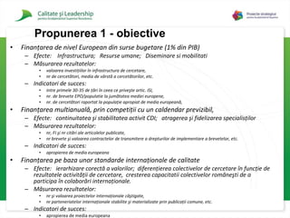 Finanţarea de nivel European  din surse bugetare   ( 1 % din PIB)  Efecte:  Infrastructura;  Resurse umane;  Diseminare si mobilitati Măsurarea rezultatelor :  valoarea investiţiilor în infrastructura de cercetare,  n r  de cercetători, media de vârstă a cercetătorilor, etc. Indicatori de succes:  intre primele 3 0-35 de ţări în ceea ce priveşte  artic.  ISI,  nr .  de brevete EPO /populatie  la jumătatea mediei europene,  n r.  de cercetători raportat la populaţie apropiat de media europeană,   Finanţarea multianuală, prin competiţii cu un caldendar previzibil,  Efecte:  continuitatea şi stabilitatea activit CDI ;  atragerea şi fidelizarea specialisţilor  Măsurarea rezultatelor :  n r ,  FI  şi n r  citări al e  articolelor publicate,  n r  brevete şi valoarea contractelor de transmitere a drepturilor de implementare a brevetelor, etc. Indicatori de succes:  apropierea de media europeana Finanţarea pe baza unor standarde internaţionale de calitate  Efecte:  ierarhizare corectă a valorilor ;  diferenţierea colectivelor de cercetare în funcţie de rezultatele activităţii de cercetare,  cresterea  capacit a t ii  colectivelor româneşti de a participa în colaborări internaţionale .  Măsurarea rezultatelor :  nr şi valoarea proiectelor internaţionale câştigate,  nr parteneriatelor internaţionale stabilite şi materializate prin publicaţii comune, etc.   Indicatori de succes:  apropierea de media europeana Propuner ea 1 - obiective 