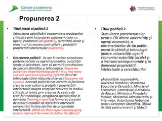 Titlul initial al politicii 2 Stimularea valorificării economice a rezultatelor ştiinţifice prin încurajarea parteneriatelor cu agenţi economici   (all grants?) , autorităţi locale şi investitori şi crearea unei culturi a protejării proprietăţii intelectuale   (outcome) .   Descrierea politicii   Se are în vedere stimularea parteneriatelor cu agenţi economici, autorităţi locale şi investitori, care să permită constituirea de parcuri ştiinţifice şi tehnologice  [Should the authorities create technology parks?  If so, how many and with what level of funding?]  şi transferul de tehnologie către industrie şi servicii   [ outcome, not a policy] . Această politică este menită să faciliteze crearea unei culturi a protejării proprietăţii intelectuale asupra creaţiilor realizate în mediul ştiinţific şi tehnic prin crearea de centre de transfer tehnologic, pregătirea specialiştilor în domeniu  [Training in what?]   şi formarea corpului de experţi capabili să reprezinte interesele universităţii în faţa oficiilor de proprietate intelectuală.   [What are these experts actually going to do to represent the university before the offices?]   Titlul politicii 2 Stimularea  parteneriatelor pentru CDI dintre universităţi şi agenţi economici, a parteneriatelor de tip public-privat în ştiinţă şi tehnologie (dintre universităţi-agenţi economici-autorităţi locale) şi a instruirii antreprenoriale şi în domeniul proprietăţii intelectuale a cercetătorilor  (Autorităţile responsabile: Guvernul României, Ministerul Educaţiei şi Cercetării, Ministerul Economiei, Comerţului şi Mediului de Afaceri, Ministerul Finanţelor Publice, Ministerul Administraţiei şi Internelor, Autoritatea Naţională pentru Cercetare Ştiinţifică, Oficiul de Stat pentru Invenţii şi Mărci)   Propuner ea 2 