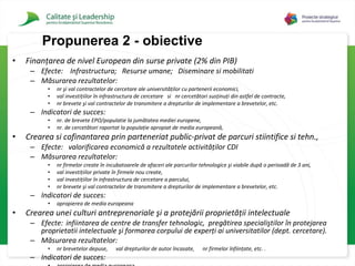 Finanţarea de nivel European  din surse  private  ( 2 % din PIB )   Efecte:  Infrastructura;  Resurse umane;  Diseminare si mobilitati Măsurarea rezultatelor :  n r  şi val contractelor de cercetare ale universităţilor cu partenerii economici,  val investiţiilor în infrastructura de cercetare   si  n r  cercetători susţinuţi din astfel de contracte,  n r  brevete şi val contractelor de transmitere a drepturilor de implementare a brevetelor, etc.   Indicatori de succes:  nr .  de brevete EPO /populatie  la jumătatea mediei europene,  n r.  de cercetători raportat la populaţie apropiat de media europeană,   Crearea si cofinantarea  prin  parteneriat public-privat de parcuri stiintifice si tehn. ,  Efecte:  valorificarea economică a rezultatele activităţilor CDI   Măsurarea rezultatelor :  n r  firmelor create în incubatoarele de afaceri ale parcurilor tehnologice şi viabile după o perioadă de 3 ani,  val investiţiilor private în firmele nou create,  val investiţiilor în infrastructura de cercetare a parcului,  n r  brevete şi val contractelor de transmitere a drepturilor de implementare a brevetelor,  etc. Indicatori de succes:  apropierea de media europeana Crearea unei culturi antreprenoriale şi a protejării proprietăţii intelectuale   Efecte:  infiintarea de centre de  transfer tehnologic,  pregătirea specialiştilor în  protejarea proprietatii intelectuale  şi formarea corpului de experţi  ai universitatilor (dept. cercetare) .  Măsurarea rezultatelor :  n r   brevetelor depuse,  val drepturilor de autor încasate,  n r  firmelor înfiinţate, etc.   .   Indicatori de succes:  apropierea de media europeana Propuner ea 2 - obiective 