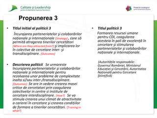Titlul initial al politicii 3 Încurajarea parteneriatelor şi colaborărilor naţionale şi internaţionale   [Strategy]   , care să permită atragerea tinerilor cercetători  [Where are they attracted from?]   şi implicarea lor în colective de cercetare inter- şi transdisciplinare.   [Outcomes]   Descrierea politicii  Se urmareste încurajarea parteneriatelor şi colaborărilor naţionale şi internaţionale pentru rezolvarea unor probleme de complexitate inalta si/sau inter-/transdisciplinare.   [Outcomes]  Se are in vedere crearea masei critice de cercetatori prin coagularea colectivelor in centre si institute de cercetare interdisciplinare.   [How?]   Se va stimula crearea unui climat de atractivitate a carierei în cercetare şi crearea condiţiilor de formare a tinerilor cercetători.   [Training in what?]  Titlul politicii 3 Formarea resursei umane pentru CDI, coagularea acesteia în poli de excelenţă în cercetare şi stimularea parteneriatelor şi colaborărilor naţionale şi internaţionale.   (Autorităţile responsabile: Guvernul României, Ministerul Educaţiei şi Cercetării, Autoritatea Naţională pentru Cercetare Ştiinţifică)   Propuner ea 3 