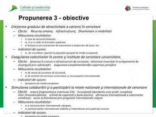 Creşterea gradului de atractivitate a carierei în cercetare   Efecte:  Resursa umana;  Infrastructura;  Diseminare si mobilitati Măsurarea rezultatelor :  n r  teze de doctorat finalizate,  n r,   FI  şi n r  citări al articolelor publicate,  n r  brevete şi val contractelor de transmitere a drepturilor de  autor , etc.   .   Indicatori de succes:  n r.  de cercetători raportat la populaţie apropiat de media europeană,   C oagularea colectivelor în centre şi institute de cercetare universitare,  Efecte:  f olosirea în comun   a infrastructurii de cercetare ;   înlesnirea investiţiei în echipamente de anvergură prin cofinanţări ;  asigurarea complementarităţii expertizei ştiinţifice   Măsurarea rezultatelor :  n r  de centre de cercetare de excelenţă,  n r  de institute de cercetare universitare cu recunoaştere internaţională,   Indicatori de succes:  apropierea de media europeana S timularea colaborării şi a participării la reţele nationale şi internationale de cercetare   Efecte:  reduce fragmentarea sistemului CDI ;  încurajează abordarea unor probl .  complexie inter-/transdisciplinare ;  schimb de expertiză şi bune practici ;  afirmarea internaţională a colectivelor româneşti ;  acces la finanţarea prin programe internaţionale majore Măsurarea rezultatelor :  n r  şi val proiectelor internaţionale câştigate,  n r  parteneriatelor internaţionale stabilite şi materializate prin publicaţii comune   Indicatori de succes:  apropierea de media europeana Propuner ea 3 - obiective 