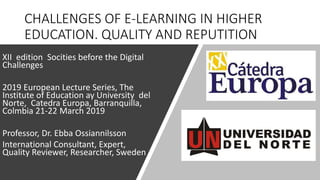 CHALLENGES OF E-LEARNING IN HIGHER
EDUCATION. QUALITY AND REPUTITION
XII edition Socities before the Digital
Challenges
2019 European Lecture Series, The
Institute of Education ay University del
Norte, Catedra Europa, Barranquilla,
Colmbia 21-22 March 2019
Professor, Dr. Ebba Ossiannilsson
International Consultant, Expert,
Quality Reviewer, Researcher, Sweden
 