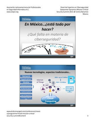 Asociación Latinoamericana de Profesionales
en Seguridad Informática A.C.
www.alapsi.org
Panel de Expertos en Ciberseguridad
Datacenter Dynamics Mission Critical
Security Summit 2015 @ Centro Banamex
Mexico
www.dcdconverged.com/conferences/mexic
o/programme?track=mission-critical-
security-summit#content 3
En México…¿está todo por
hacer?
¿Qué falta en materia de
ciberseguridad?
07 Octubre 2015
Nuevas tecnologías, aspectos tradicionales…
Network
Application
Mobile
Infraestructure
Authentication
Authorization
Legal & Regulatory
Secondary Usage of
Data Cloud
Computing
Internet
of Things 2015 = 4.9 Billion
2020 = up to 75 Billion
BIG
07 Octubre 2015
 