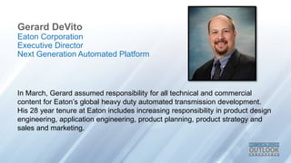 Gerard DeVito
In March, Gerard assumed responsibility for all technical and commercial
content for Eaton’s global heavy duty automated transmission development.
His 28 year tenure at Eaton includes increasing responsibility in product design
engineering, application engineering, product planning, product strategy and
sales and marketing.
Eaton Corporation
Executive Director
Next Generation Automated Platform
 