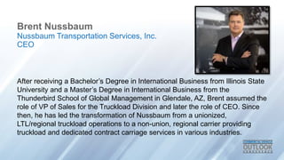 Brent Nussbaum
After receiving a Bachelor’s Degree in International Business from Illinois State
University and a Master’s Degree in International Business from the
Thunderbird School of Global Management in Glendale, AZ, Brent assumed the
role of VP of Sales for the Truckload Division and later the role of CEO. Since
then, he has led the transformation of Nussbaum from a unionized,
LTL/regional truckload operations to a non-union, regional carrier providing
truckload and dedicated contract carriage services in various industries.
Nussbaum Transportation Services, Inc.
CEO
 