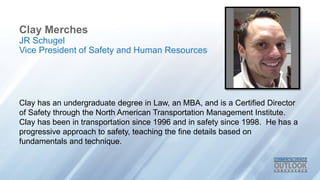 Clay Merches
Clay has an undergraduate degree in Law, an MBA, and is a Certified Director
of Safety through the North American Transportation Management Institute.
Clay has been in transportation since 1996 and in safety since 1998. He has a
progressive approach to safety, teaching the fine details based on
fundamentals and technique.
JR Schugel
Vice President of Safety and Human Resources
 