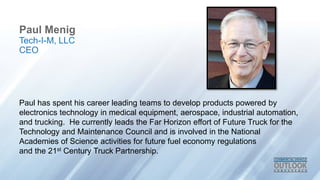 Paul Menig
Paul has spent his career leading teams to develop products powered by
electronics technology in medical equipment, aerospace, industrial automation,
and trucking. He currently leads the Far Horizon effort of Future Truck for the
Technology and Maintenance Council and is involved in the National
Academies of Science activities for future fuel economy regulations
and the 21st Century Truck Partnership.
Tech-I-M, LLC
CEO
 