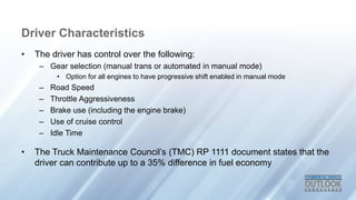 Driver Characteristics
• The driver has control over the following:
– Gear selection (manual trans or automated in manual mode)
• Option for all engines to have progressive shift enabled in manual mode
– Road Speed
– Throttle Aggressiveness
– Brake use (including the engine brake)
– Use of cruise control
– Idle Time
• The Truck Maintenance Council’s (TMC) RP 1111 document states that the
driver can contribute up to a 35% difference in fuel economy
 
