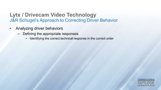 Lytx / Drivecam Video Technology
• Analyzing driver behaviors
– Defining the appropriate responses
• Identifying the correct technical response in the correct order
J&R Schugel’s Approach to Correcting Driver Behavior
 