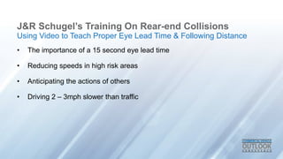 J&R Schugel’s Training On Rear-end Collisions
• The importance of a 15 second eye lead time
• Reducing speeds in high risk areas
• Anticipating the actions of others
• Driving 2 – 3mph slower than traffic
Using Video to Teach Proper Eye Lead Time & Following Distance
 