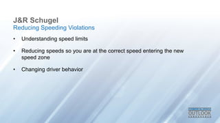J&R Schugel
• Understanding speed limits
• Reducing speeds so you are at the correct speed entering the new
speed zone
• Changing driver behavior
Reducing Speeding Violations
 