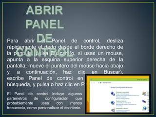 Para abrir el Panel de control, desliza 
rápidamente el dedo desde el borde derecho de 
la pantalla, pulsa Buscar (o, si usas un mouse, 
apunta a la esquina superior derecha de la 
pantalla, mueve el puntero del mouse hacia abajo 
y, a continuación, haz clic en Buscar), 
escribe Panel de control en el cuadro de 
búsqueda, y pulsa o haz clic en Panel de control. 
El Panel de control incluye algunos 
parámetros de configuración que 
probablemente uses con menos 
frecuencia, como personalizar el escritorio. 
 