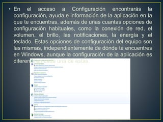• En el acceso a Configuración encontrarás la 
configuración, ayuda e información de la aplicación en la 
que te encuentras, además de unas cuantas opciones de 
configuración habituales, como la conexión de red, el 
volumen, el brillo, las notificaciones, la energía y el 
teclado. Estas opciones de configuración del equipo son 
las mismas, independientemente de dónde te encuentres 
en Windows, aunque la configuración de la aplicación es 
diferente en cada una de estas. 
