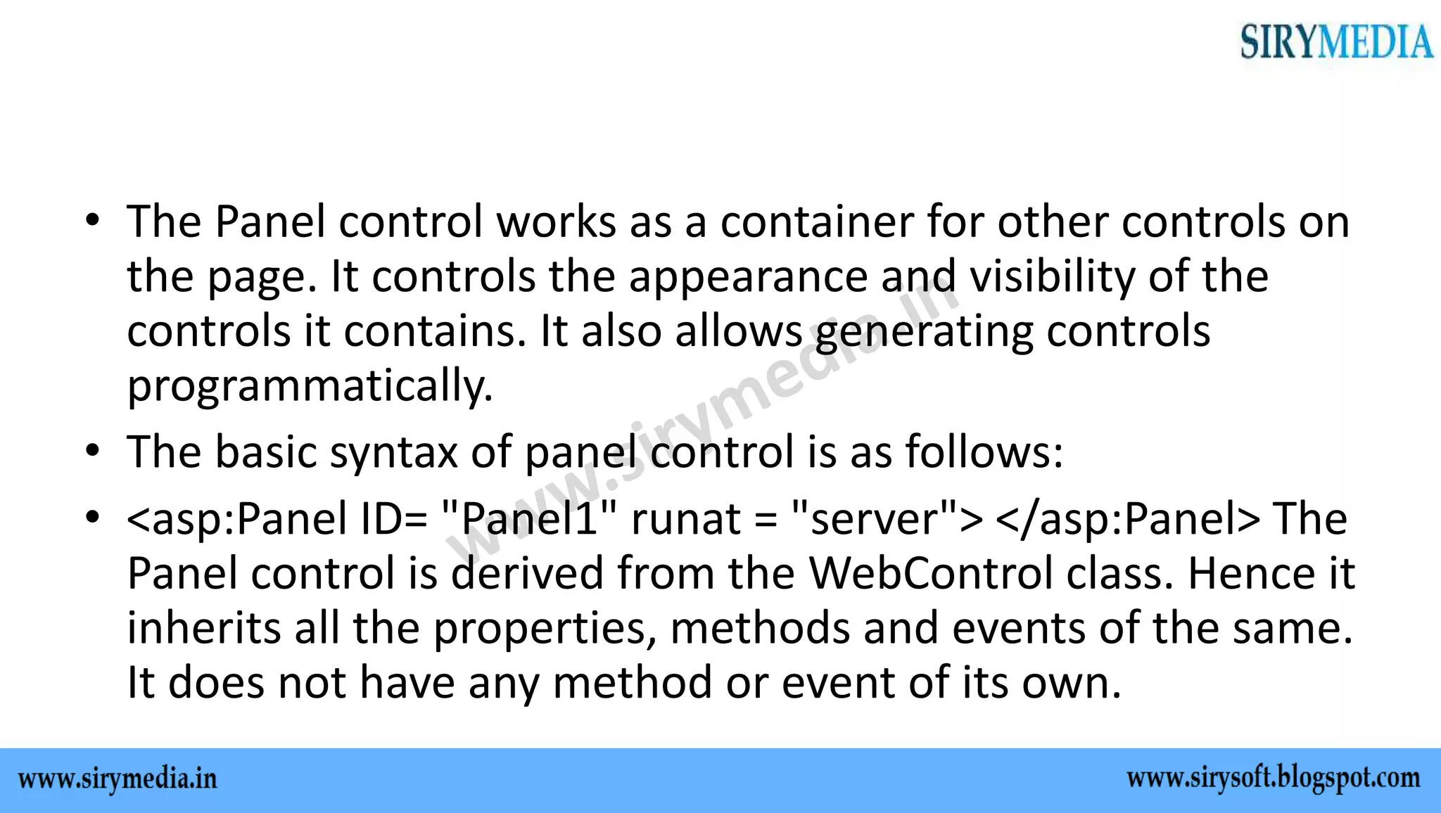 • The Panel control works as a container for other controls on
the page. It controls the appearance and visibility of the
controls it contains. It also allows generating controls
programmatically.
• The basic syntax of panel control is as follows:
• <asp:Panel ID= "Panel1" runat = "server"> </asp:Panel> The
Panel control is derived from the WebControl class. Hence it
inherits all the properties, methods and events of the same.
It does not have any method or event of its own.
 